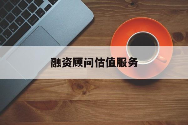 融资顾问估值服务(融资顾问估值服务怎么做)三亚市