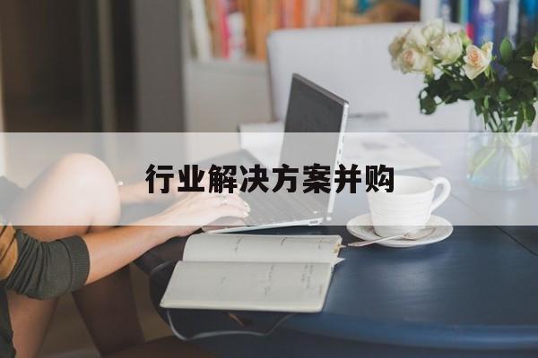 行业解决方案并购(行业解决方案并购怎么写)三亚市